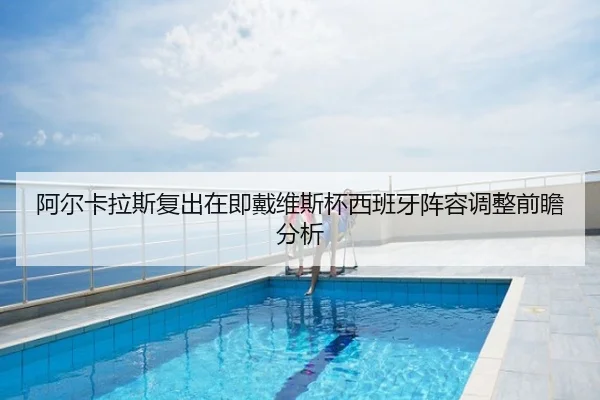 阿尔卡拉斯复出在即戴维斯杯西班牙阵容调整前瞻分析