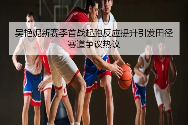 吴艳妮新赛季首战起跑反应提升引发田径赛道争议热议